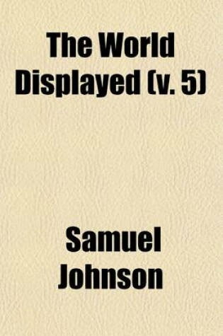 Cover of The World Displayed (Volume 5); Or, a Curious Collection of Voyages and Travels, Selected from the Writers of All Nations. in Which the Conjectures and Interpolations of Several Vain Editors and Translators Are Expunged, Every Relation Is Made Concise and Plai