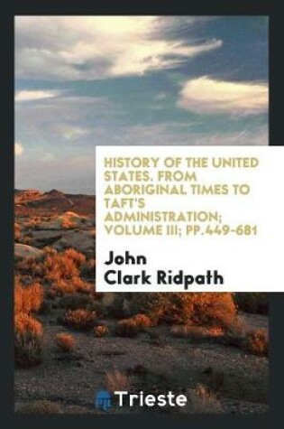Cover of History of the United States. from Aboriginal Times to Taft's Administration; Volume III; Pp.449-681