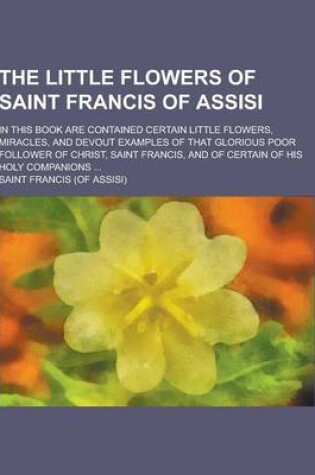 Cover of The Little Flowers of Saint Francis of Assisi; In This Book Are Contained Certain Little Flowers, Miracles, and Devout Examples of That Glorious Poor