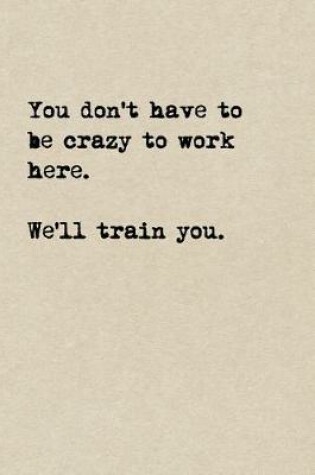 Cover of You Don't Have To Be Crazy To Work Here. We'll Train You.