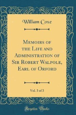 Cover of Memoirs of the Life and Administration of Sir Robert Walpole, Earl of Orford, Vol. 3 of 3 (Classic Reprint)