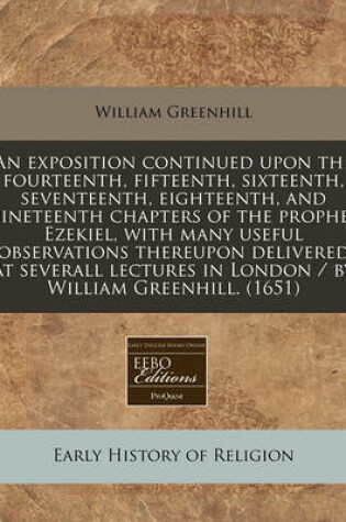 Cover of An Exposition Continued Upon the Fourteenth, Fifteenth, Sixteenth, Seventeenth, Eighteenth, and Nineteenth Chapters of the Prophet Ezekiel, with Many Useful Observations Thereupon Delivered at Severall Lectures in London / By William Greenhill. (1651)