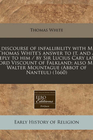 Cover of A Discourse of Infallibility with Mr. Thomas White's Answer to It, and a Reply to Him / By Sir Lucius Cary Late Lord Viscount of Falkland; Also Mr. Walter Mountague (Abbot of Nanteul) (1660)