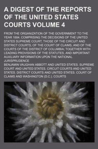 Cover of A Digest of the Reports of the United States Courts Volume 4; From the Organization of the Government to the Year 1884. Comprising the Decisions of the United States Supreme Court, Those of the Circuit and District Courts, of the Court of Claims, and of the