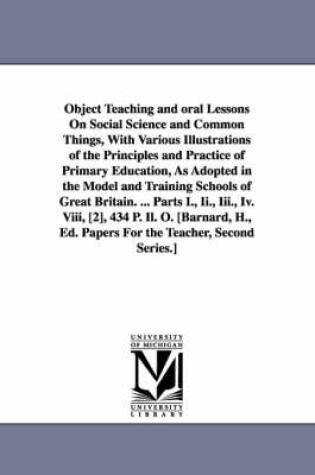 Cover of Object Teaching and oral Lessons On Social Science and Common Things, With Various Illustrations of the Principles and Practice of Primary Education, As Adopted in the Model and Training Schools of Great Britain. ... Parts I., Ii., Iii., Iv. Viii, [2], 434