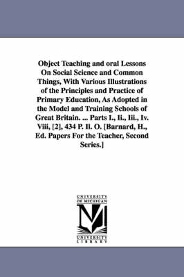 Book cover for Object Teaching and oral Lessons On Social Science and Common Things, With Various Illustrations of the Principles and Practice of Primary Education, As Adopted in the Model and Training Schools of Great Britain. ... Parts I., Ii., Iii., Iv. Viii, [2], 434