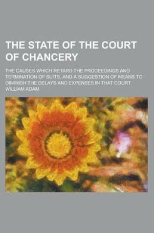 Cover of The State of the Court of Chancery; The Causes Which Retard the Proceedings and Termination of Suits, and a Suggestion of Means to Diminish the Delays and Expenses in That Court