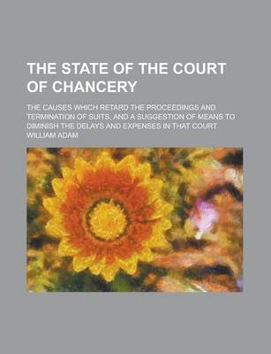 Book cover for The State of the Court of Chancery; The Causes Which Retard the Proceedings and Termination of Suits, and a Suggestion of Means to Diminish the Delays and Expenses in That Court