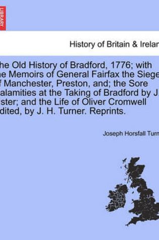 Cover of The Old History of Bradford, 1776; With the Memoirs of General Fairfax the Sieges of Manchester, Preston, And; The Sore Calamities at the Taking of Bradford by J. Lister; And the Life of Oliver Cromwell Edited, by J. H. Turner. Reprints.