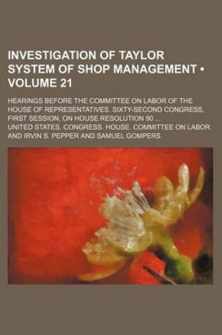 Cover of Investigation of Taylor System of Shop Management (Volume 21); Hearings Before the Committee on Labor of the House of Representatives. Sixty-Second Congress, First Session, on House Resolution 90