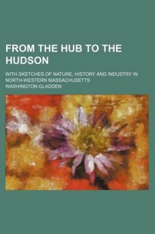 Cover of From the Hub to the Hudson; With Sketches of Nature, History and Industry in North-Western Massachusetts