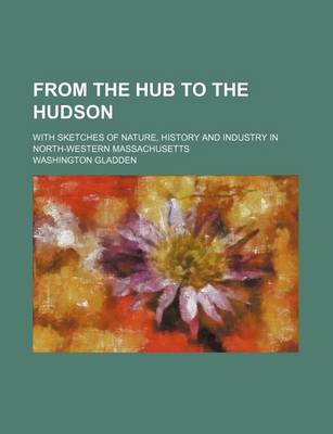 Book cover for From the Hub to the Hudson; With Sketches of Nature, History and Industry in North-Western Massachusetts