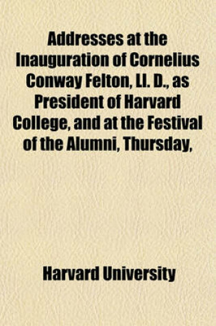 Cover of Addresses at the Inauguration of Cornelius Conway Felton, LL. D., as President of Harvard College, and at the Festival of the Alumni, Thursday,