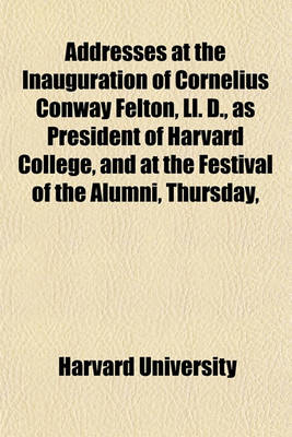 Book cover for Addresses at the Inauguration of Cornelius Conway Felton, LL. D., as President of Harvard College, and at the Festival of the Alumni, Thursday,