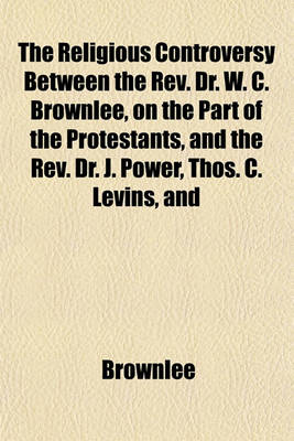 Book cover for The Religious Controversy Between the REV. Dr. W. C. Brownlee, on the Part of the Protestants, and the REV. Dr. J. Power, Thos. C. Levins, and