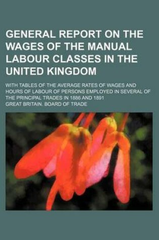 Cover of General Report on the Wages of the Manual Labour Classes in the United Kingdom; With Tables of the Average Rates of Wages and Hours of Labour of Persons Employed in Several of the Principal Trades in 1886 and 1891
