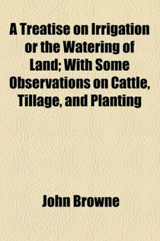 Cover of A Treatise on Irrigation or the Watering of Land; With Some Observations on Cattle, Tillage, and Planting