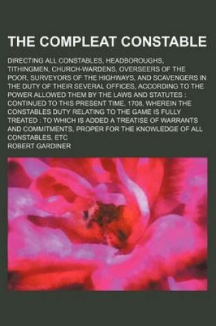 Cover of The Compleat Constable; Directing All Constables, Headboroughs, Tithingmen, Church-Wardens, Overseers of the Poor, Surveyors of the Highways, and Scavengers in the Duty of Their Several Offices, According to the Power Allowed Them by the Laws and Statutes Con