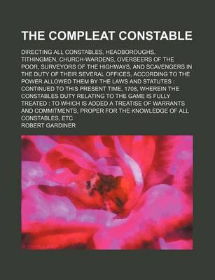 Book cover for The Compleat Constable; Directing All Constables, Headboroughs, Tithingmen, Church-Wardens, Overseers of the Poor, Surveyors of the Highways, and Scavengers in the Duty of Their Several Offices, According to the Power Allowed Them by the Laws and Statutes Con