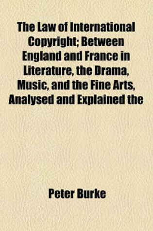 Cover of The Law of International Copyright; Between England and France in Literature, the Drama, Music, and the Fine Arts, Analysed and Explained the Whole in English and French
