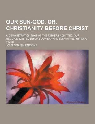 Book cover for Our Sun-God, Or, Christianity Before Christ; A Demonstration That, as the Fathers Admitted, Our Religion Existed Before Our Era and Even in Pre-Histor