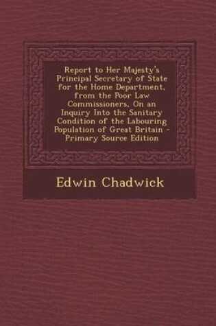 Cover of Report to Her Majesty's Principal Secretary of State for the Home Department, from the Poor Law Commissioners, on an Inquiry Into the Sanitary Condition of the Labouring Population of Great Britain - Primary Source Edition