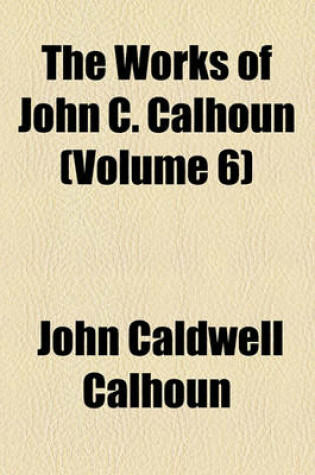 Cover of The Works of John C. Calhoun (Volume 6); Reports and Public Letters