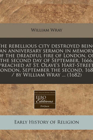 Cover of The Rebellious City Destroyed Being an Anniversary Sermon in Memory of the Dreadful Fire of London, on the Second Day of September, 1666, Preached at St. Olave's Hart-Street, London, September the Second, 1682 / By William Wray ... (1682)