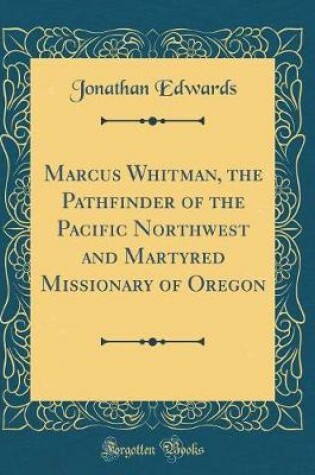 Cover of Marcus Whitman, the Pathfinder of the Pacific Northwest and Martyred Missionary of Oregon (Classic Reprint)