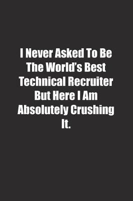 Book cover for I Never Asked To Be The World's Best Technical Recruiter But Here I Am Absolutely Crushing It.