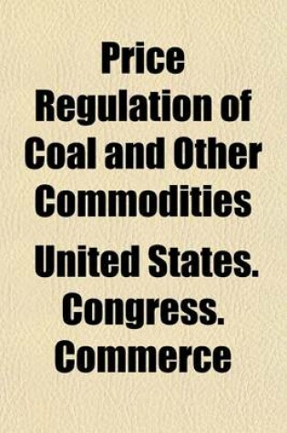 Cover of Price Regulation of Coal and Other Commodities; Hearings 65th Congress, 1st Session, on S. 2354, a Bill to Amend the ACT to Regulate Commerce, as Provide Further for the National Security and Defense by Regulating the Volume 1