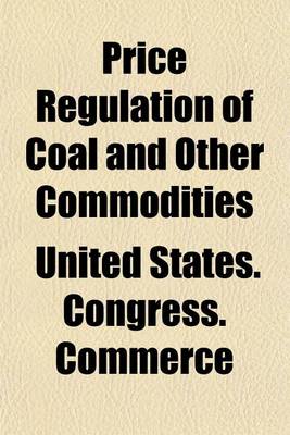 Book cover for Price Regulation of Coal and Other Commodities; Hearings 65th Congress, 1st Session, on S. 2354, a Bill to Amend the ACT to Regulate Commerce, as Provide Further for the National Security and Defense by Regulating the Volume 1