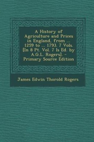 Cover of A History of Agriculture and Prices in England, from ... 1259 to ... 1793. 7 Vols. [In 8 PT. Vol. 7 Is Ed. by A.G.L. Rogers]. - Primary Source Edition