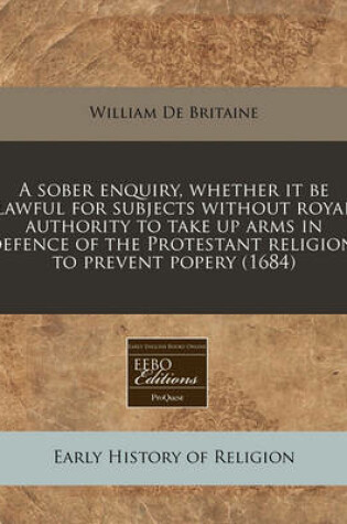 Cover of A Sober Enquiry, Whether It Be Lawful for Subjects Without Royal Authority to Take Up Arms in Defence of the Protestant Religion, to Prevent Popery (1684)