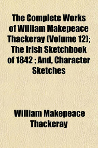 Cover of The Complete Works of William Makepeace Thackeray (Volume 12); The Irish Sketchbook of 1842 And, Character Sketches