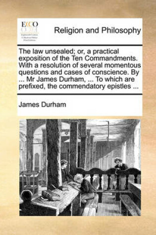 Cover of The Law Unsealed; Or, a Practical Exposition of the Ten Commandments. with a Resolution of Several Momentous Questions and Cases of Conscience. by ... MR James Durham, ... to Which Are Prefixed, the Commendatory Epistles ...