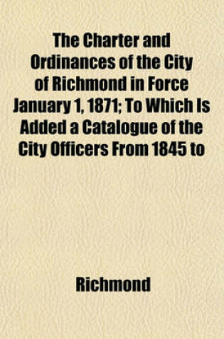 Cover of The Charter and Ordinances of the City of Richmond in Force January 1, 1871; To Which Is Added a Catalogue of the City Officers from 1845 to