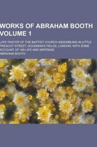 Cover of Works of Abraham Booth; Late Pastor of the Baptist Church Assembling in Little Prescot Street, Goodman's Fields, London; With Some Account of His Life
