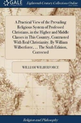Cover of A Practical View of the Prevailing Religious System of Professed Christians, in the Higher and Middle Classes in This Country, Contrasted with Real Christianity. by William Wilberforce, ... the Sixth Edition, Corrected