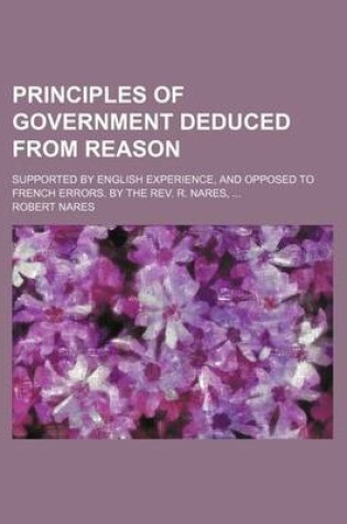 Cover of Principles of Government Deduced from Reason; Supported by English Experience, and Opposed to French Errors. by the REV. R. Nares, ...