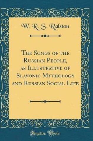 Cover of The Songs of the Russian People, as Illustrative of Slavonic Mythology and Russian Social Life (Classic Reprint)