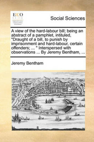 Cover of A view of the hard-labour bill; being an abstract of a pamphlet, intituled, Draught of a bill, to punish by imprisonment and hard-labour, certain offenders; ... Interspersed with observations ... By Jeremy Bentham, ...
