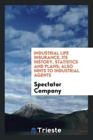 Cover of Industrial Life Insurance, Its History, Statistics and Plans; Also Hints to Industrial Agents ..