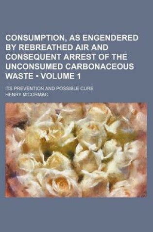 Cover of Consumption, as Engendered by Rebreathed Air and Consequent Arrest of the Unconsumed Carbonaceous Waste (Volume 1); Its Prevention and Possible Cure