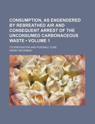 Book cover for Consumption, as Engendered by Rebreathed Air and Consequent Arrest of the Unconsumed Carbonaceous Waste (Volume 1); Its Prevention and Possible Cure