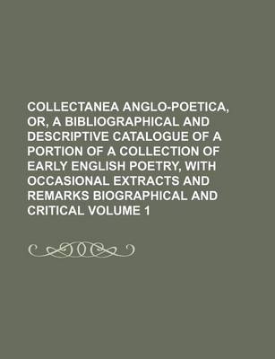 Book cover for Collectanea Anglo-Poetica, Or, a Bibliographical and Descriptive Catalogue of a Portion of a Collection of Early English Poetry, with Occasional Extracts and Remarks Biographical and Critical Volume 1