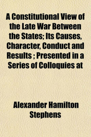 Cover of A Constitutional View of the Late War Between the States; Its Causes, Character, Conduct and Results; Presented in a Series of Colloquies at