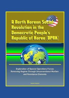 Book cover for A North Korean Social Revolution in the Democratic People's Republic of Korea (DPRK) - Exploration of Special Operations Forces Removing Regime Through Unconventional Warfare and Resistance Elements