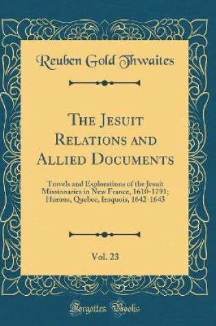 Cover of The Jesuit Relations and Allied Documents, Vol. 23: Travels and Explorations of the Jesuit Missionaries in New France, 1610-1791; Hurons, Quebec, Iroquois, 1642-1643 (Classic Reprint)