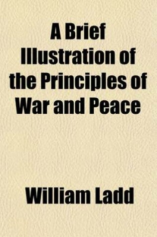 Cover of A Brief Illustration of the Principles of War and Peace; Showing the Ruinous Policy of the Former, and the Superior Efficacy of the Latter, for National Protection and Defence Clearly Manifested by Their Practical Operations and Opposite Effects Upon Nations